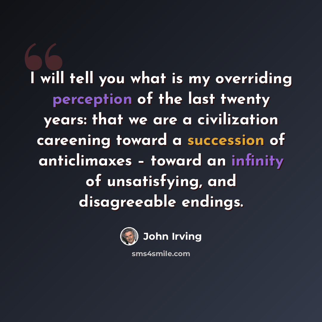 “I will tell you what is my overriding perception of the last twenty years: that we are a civilization careening toward a succession of anticlimaxes – toward an infinity of unsatisfying, and disagreeable endings.” quote by John Irving