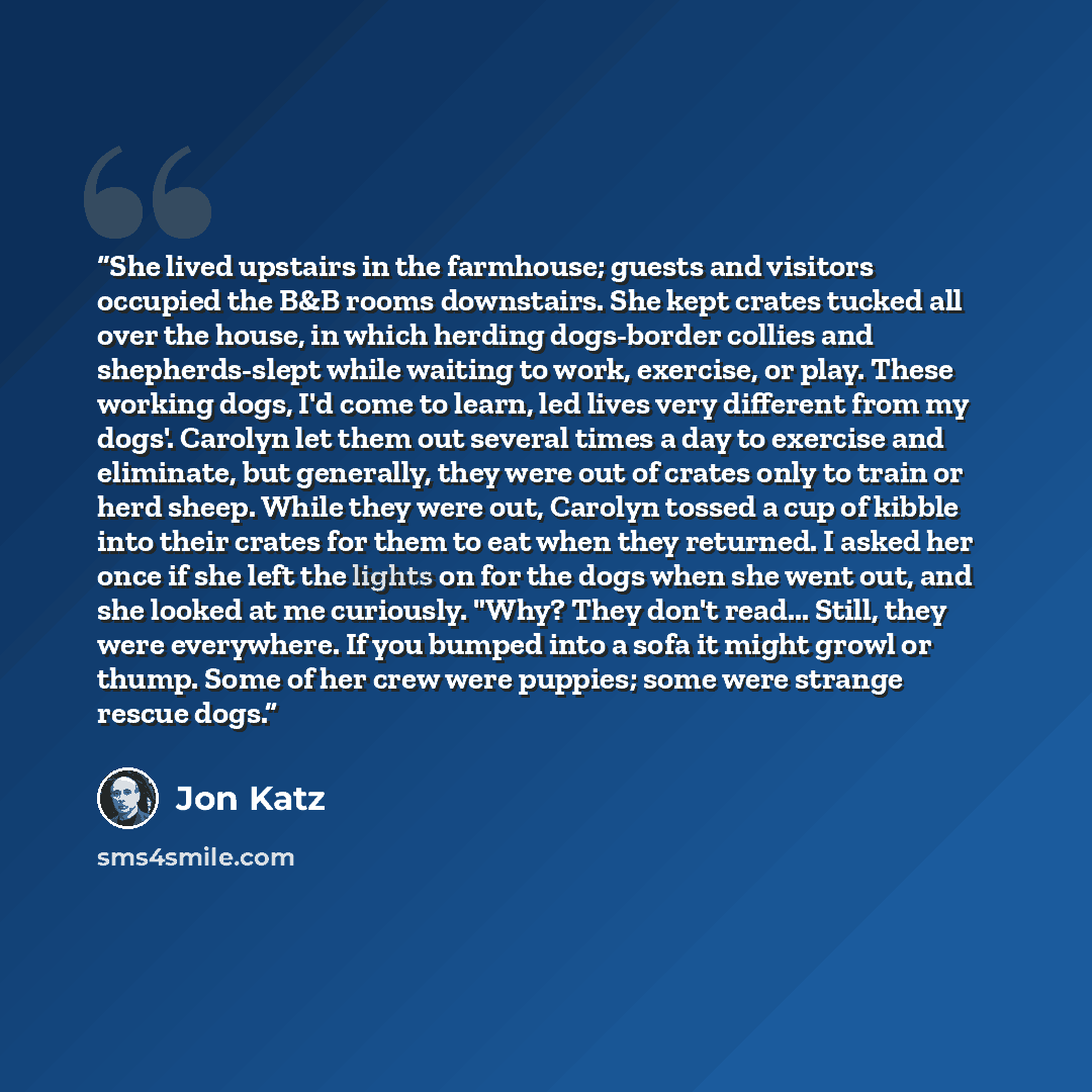 “She lived upstairs in the farmhouse; guests and visitors occupied the B&B rooms downstairs. She kept crates tucked all over the house, in which herding dogs-border collies and shepherds-slept while waiting to work, exercise, or play. These working dogs, I'd come to learn, led lives very different…” quote by Jon Katz