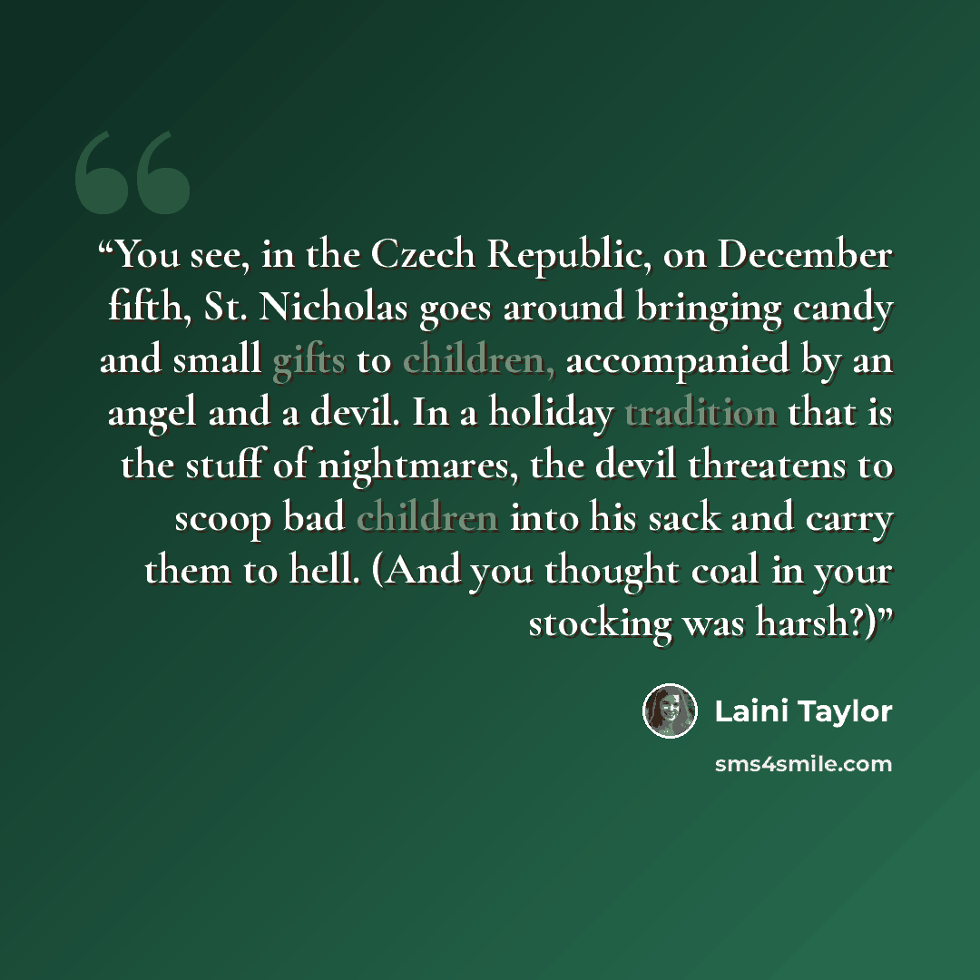 “You see, in the Czech Republic, on December fifth, St. Nicholas goes around bringing candy and small gifts to children, accompanied by an angel and a devil. In a holiday tradition that is the stuff of nightmares, the devil threatens to scoop bad children into his sack and carry them to hell. (And…” quote by Laini Taylor