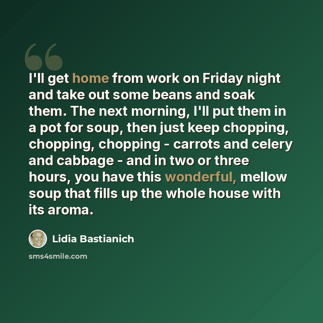 “I'll get home from work on Friday night and take out some beans and soak them. The next morning, I'll put them in a pot for soup, then just keep chopping, chopping, chopping - carrots and celery and cabbage - and in two or three hours, you have this wonderful, mellow soup that fills up the whole…” quote by Lidia Bastianich