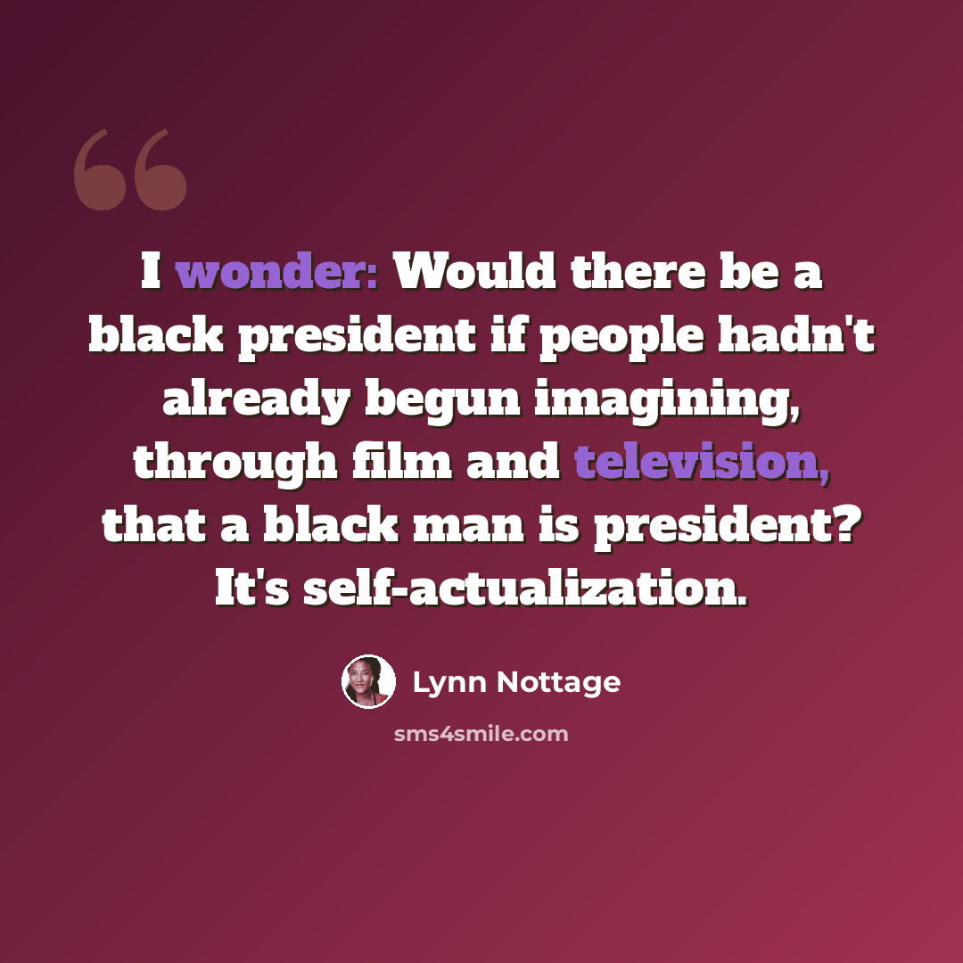 “I wonder: Would there be a black president if people hadn't already begun imagining, through film and television, that a black man is president? It's self-actualization.” quote by Lynn Nottage
