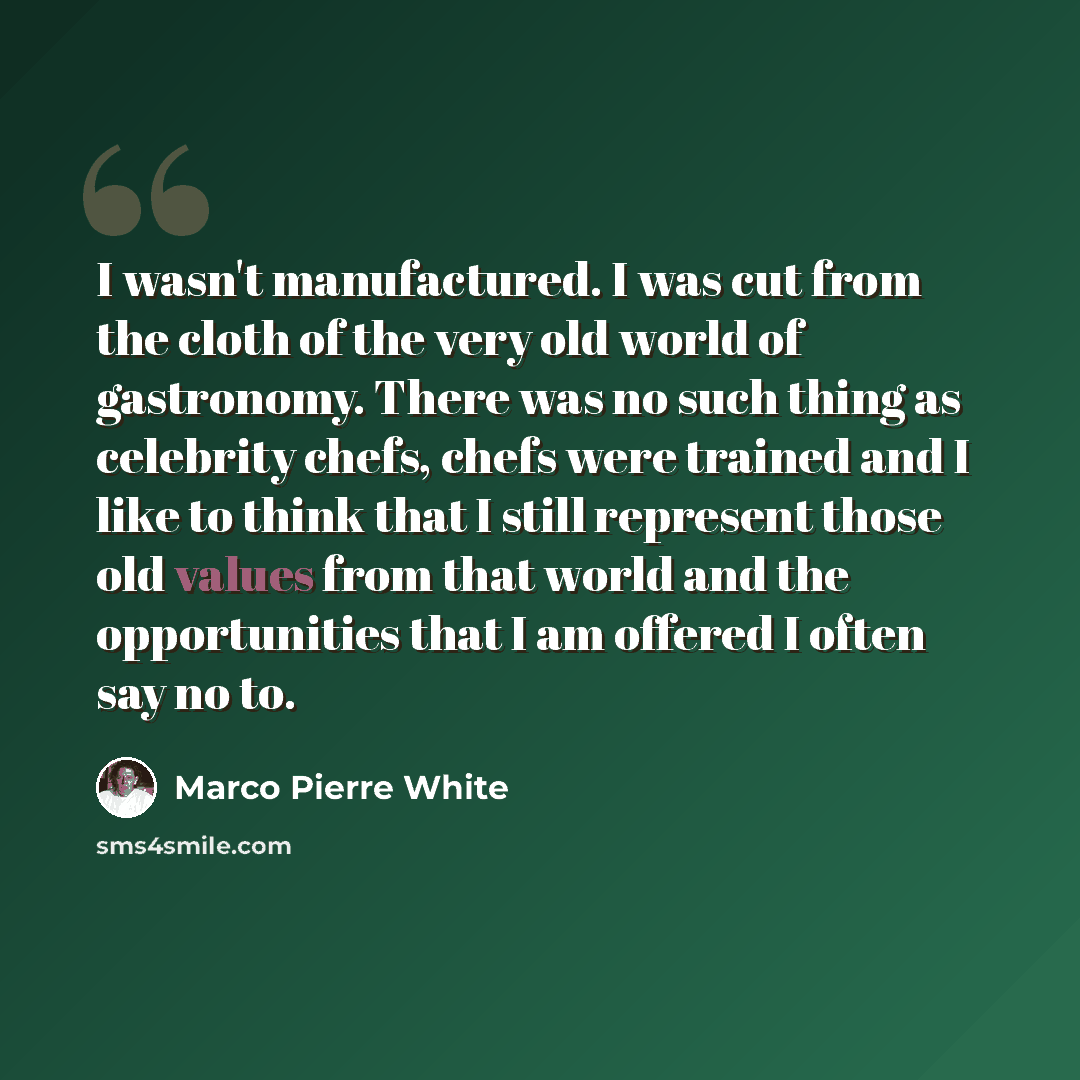 “I wasn't manufactured. I was cut from the cloth of the very old world of gastronomy. There was no such thing as celebrity chefs, chefs were trained and I like to think that I still represent those old values from that world and the opportunities that I am offered I often say no to.” quote by Marco Pierre White