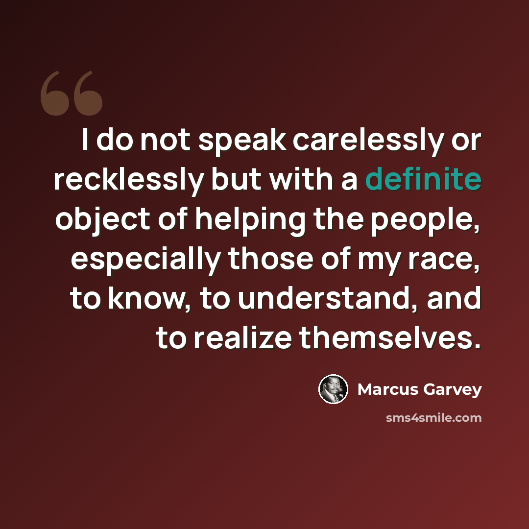 “I do not speak carelessly or recklessly but with a definite object of helping the people, especially those of my race, to know, to understand, and to realize themselves.” quote by Marcus Garvey