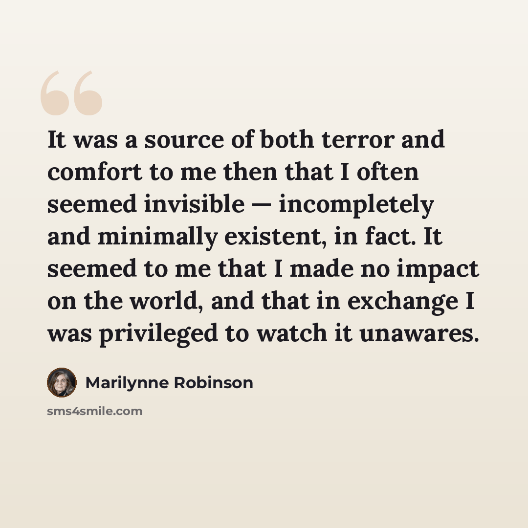 “It was a source of both terror and comfort to me then that I often seemed invisible — incompletely and minimally existent, in fact. It seemed to me that I made no impact on the world, and that in exchange I was privileged to watch it unawares.” quote by Marilynne Robinson