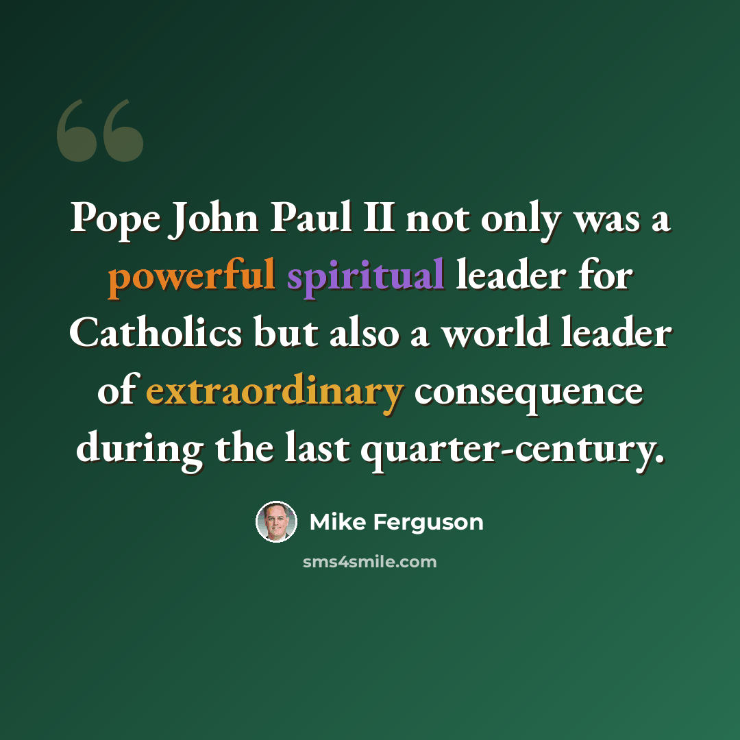 “Pope John Paul II not only was a powerful spiritual leader for Catholics but also a world leader of extraordinary consequence during the last quarter-century.” quote by Mike Ferguson