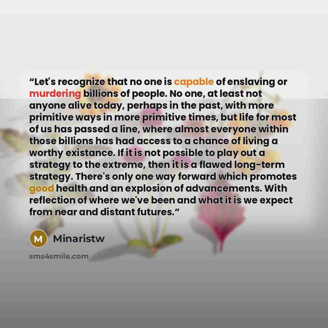 “Let's recognize that no one is capable of enslaving or murdering billions of people. No one, at least not anyone alive today, perhaps in the past, with more primitive ways in more primitive times, but life for most of us has passed a line, where almost everyone within those billions has had access…” quote by Minaristw