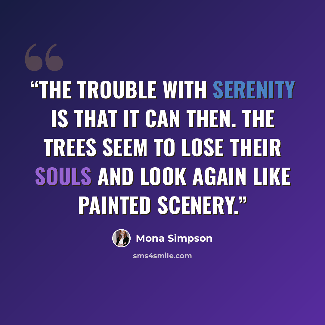 “The trouble with serenity is that it can then. The trees seem to lose their souls and look again like painted scenery.” quote by Mona Simpson