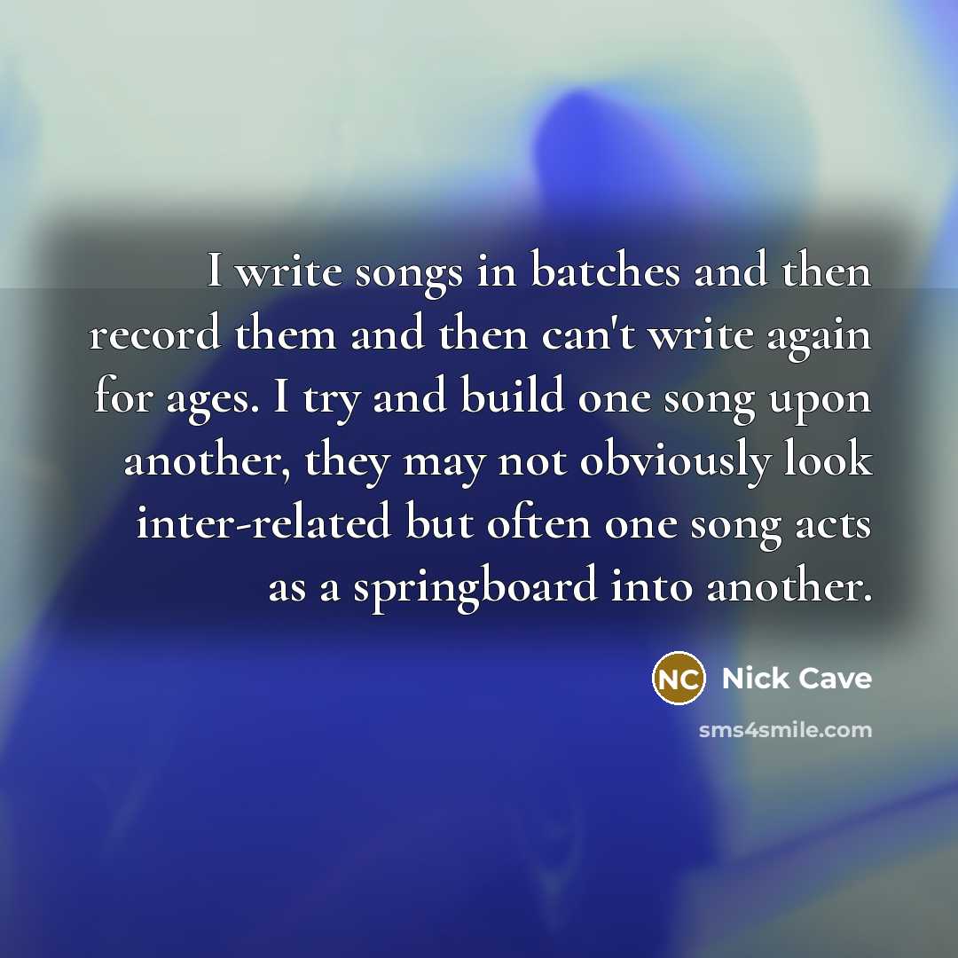 “I write songs in batches and then record them and then can't write again for ages. I try and build one song upon another, they may not obviously look inter-related but often one song acts as a springboard into another.” quote by Nick Cave