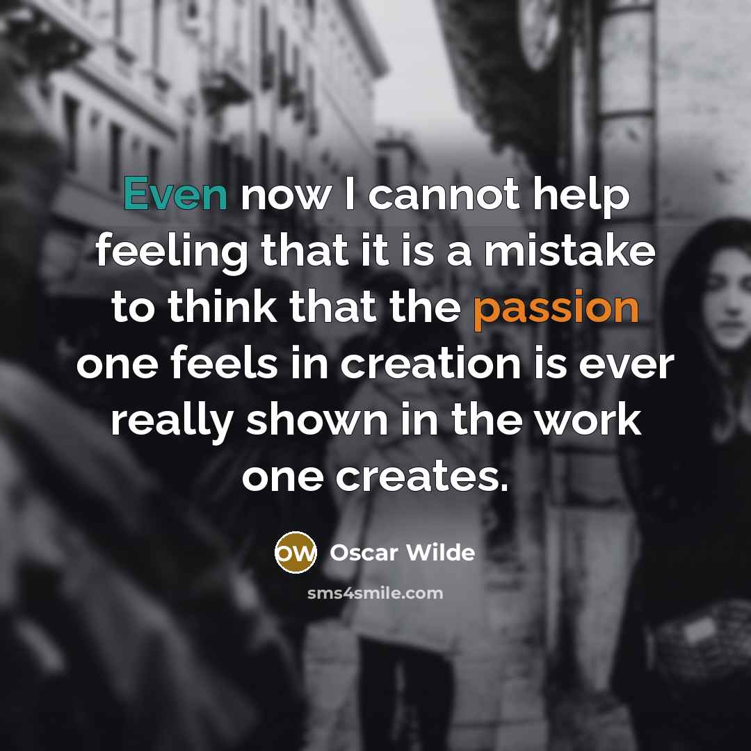 “Even now I cannot help feeling that it is a mistake to think that the passion one feels in creation is ever really shown in the work one creates.” quote by Oscar Wilde