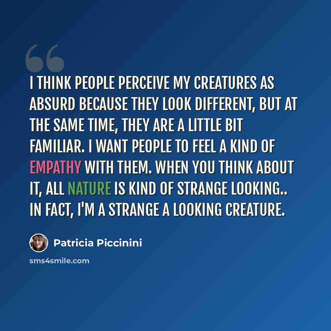 “I think people perceive my creatures as absurd because they look different, but at the same time, they are a little bit familiar. I want people to feel a kind of empathy with them. When you think about it, all nature is kind of strange looking.. in fact, I'm a strange a looking creature.” quote by Patricia Piccinini