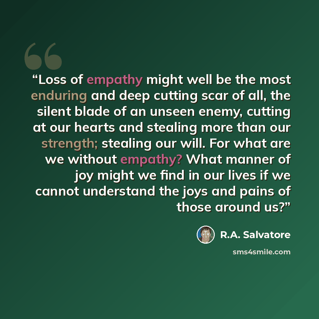 “Loss of empathy might well be the most enduring and deep cutting scar of all, the silent blade of an unseen enemy, cutting at our hearts and stealing more than our strength; stealing our will. For what are we without empathy? What manner of joy might we find in our lives if we cannot understand…” quote by R.A. Salvatore