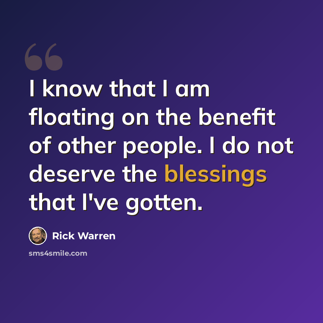 “I know that I am floating on the benefit of other people. I do not deserve the blessings that I've gotten.” quote by Rick Warren