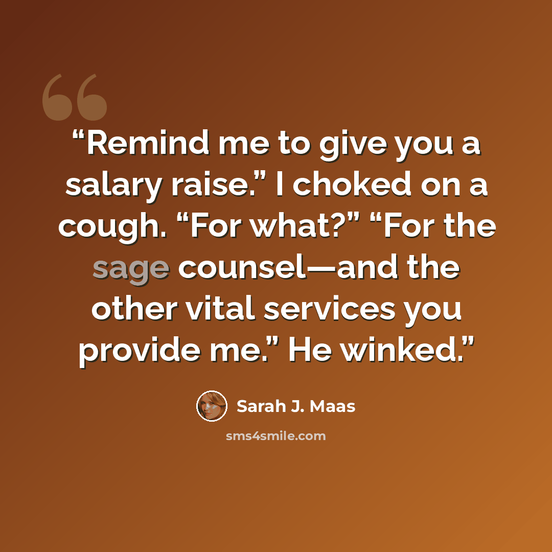 “Remind me to give you a salary raise.” I choked on a cough. “For what?” “For the sage counsel—and the other vital services you provide me.” He winked.” quote by Sarah J. Maas