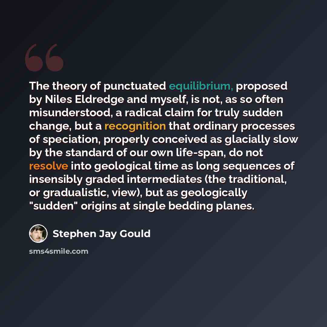 “The theory of punctuated equilibrium, proposed by Niles Eldredge and myself, is not, as so often misunderstood, a radical claim for truly sudden change, but a recognition that ordinary processes of speciation, properly conceived as glacially slow by the standard of our own life-span, do not…” quote by Stephen Jay Gould