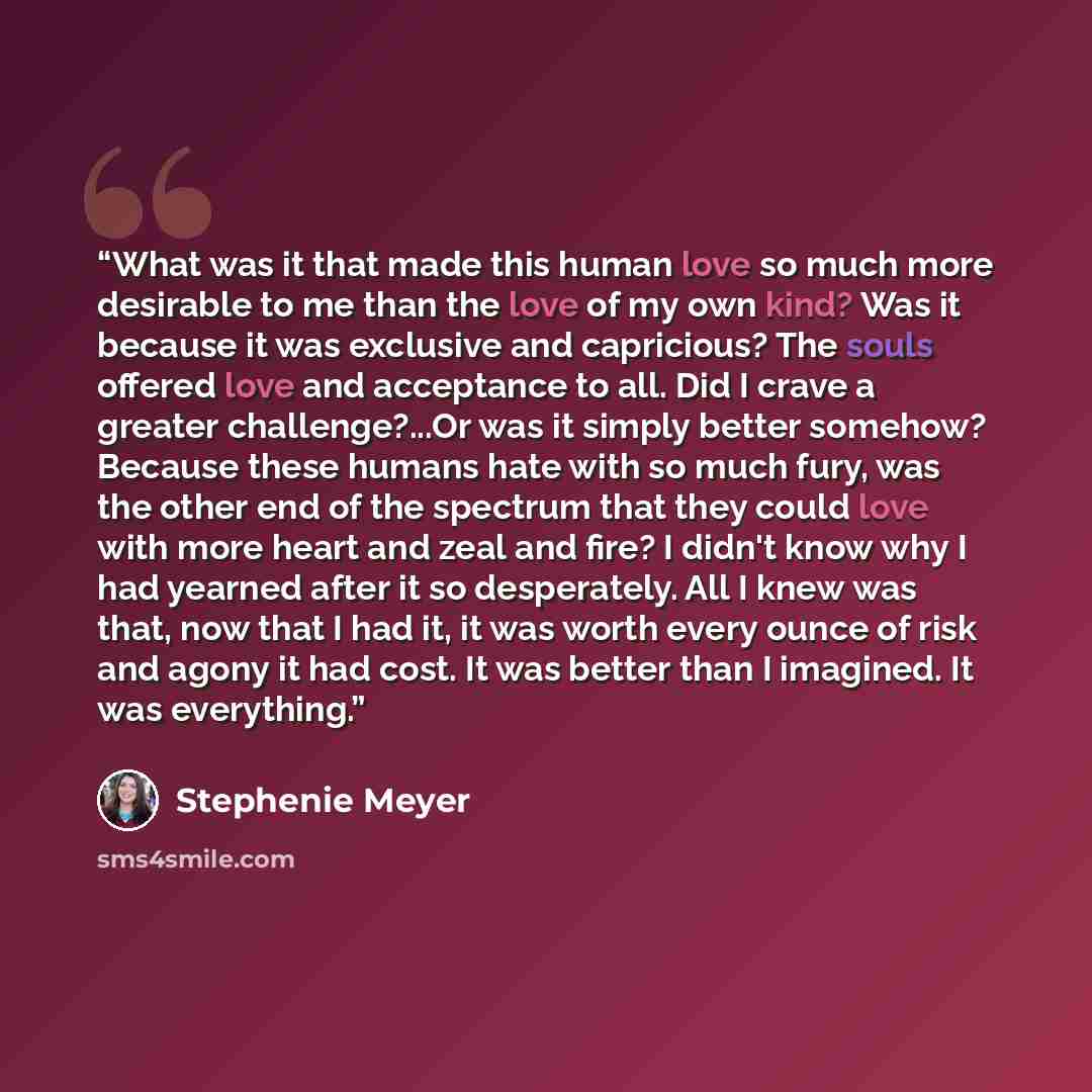 “What was it that made this human love so much more desirable to me than the love of my own kind? Was it because it was exclusive and capricious? The souls offered love and acceptance to all. Did I crave a greater challenge?...Or was it simply better somehow? Because these humans hate with so much…” quote by Stephenie Meyer