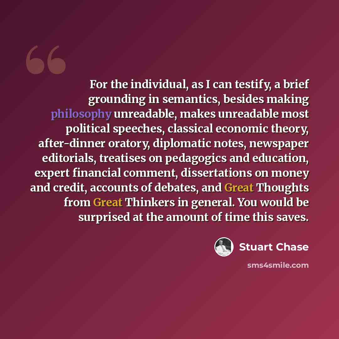 “For the individual, as I can testify, a brief grounding in semantics, besides making philosophy unreadable, makes unreadable most political speeches, classical economic theory, after-dinner oratory, diplomatic notes, newspaper editorials, treatises on pedagogics and education, expert financial…” quote by Stuart Chase