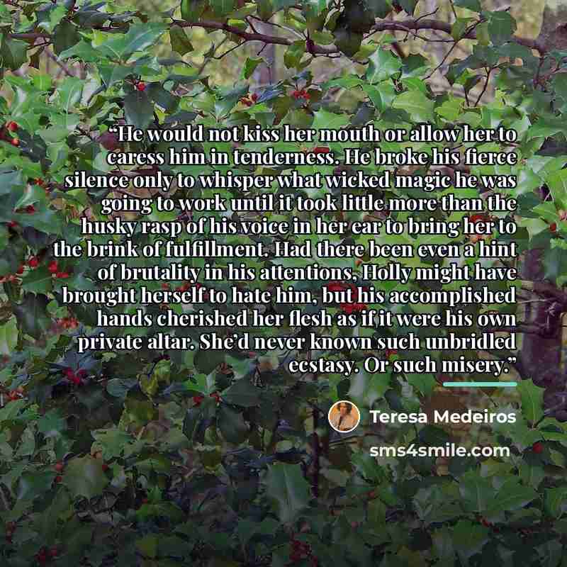 “He would not kiss her mouth or allow her to caress him in tenderness. He broke his fierce silence only to whisper what wicked magic he was going to work until it took little more than the husky rasp of his voice in her ear to bring her to the brink of fulfillment. Had there been even a hint of…” quote by Teresa Medeiros