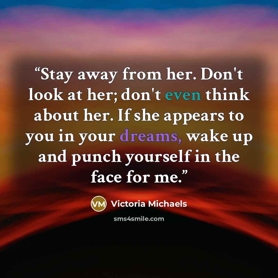 “Stay away from her. Don't look at her; don't even think about her. If she appears to you in your dreams, wake up and punch yourself in the face for me.” quote by Victoria Michaels