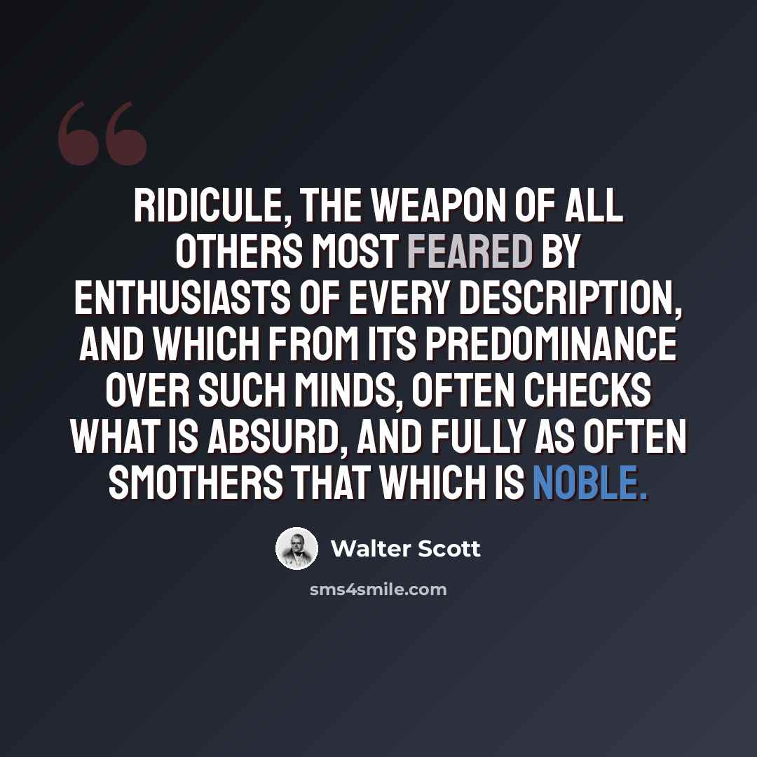 “Ridicule, the weapon of all others most feared by enthusiasts of every description, and which from its predominance over such minds, often checks what is absurd, and fully as often smothers that which is noble.” quote by Walter Scott