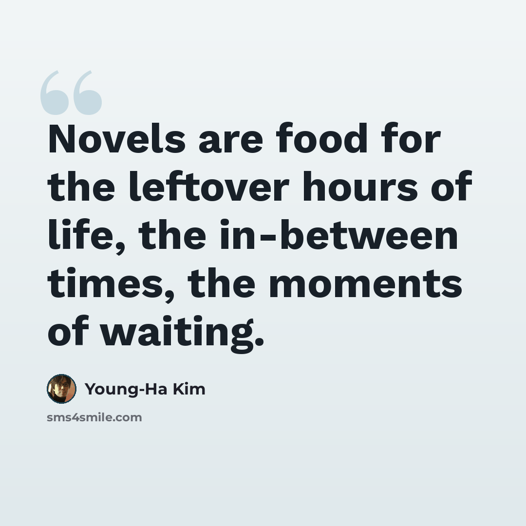 “Novels are food for the leftover hours of life, the in-between times, the moments of waiting.” quote by Young-Ha Kim