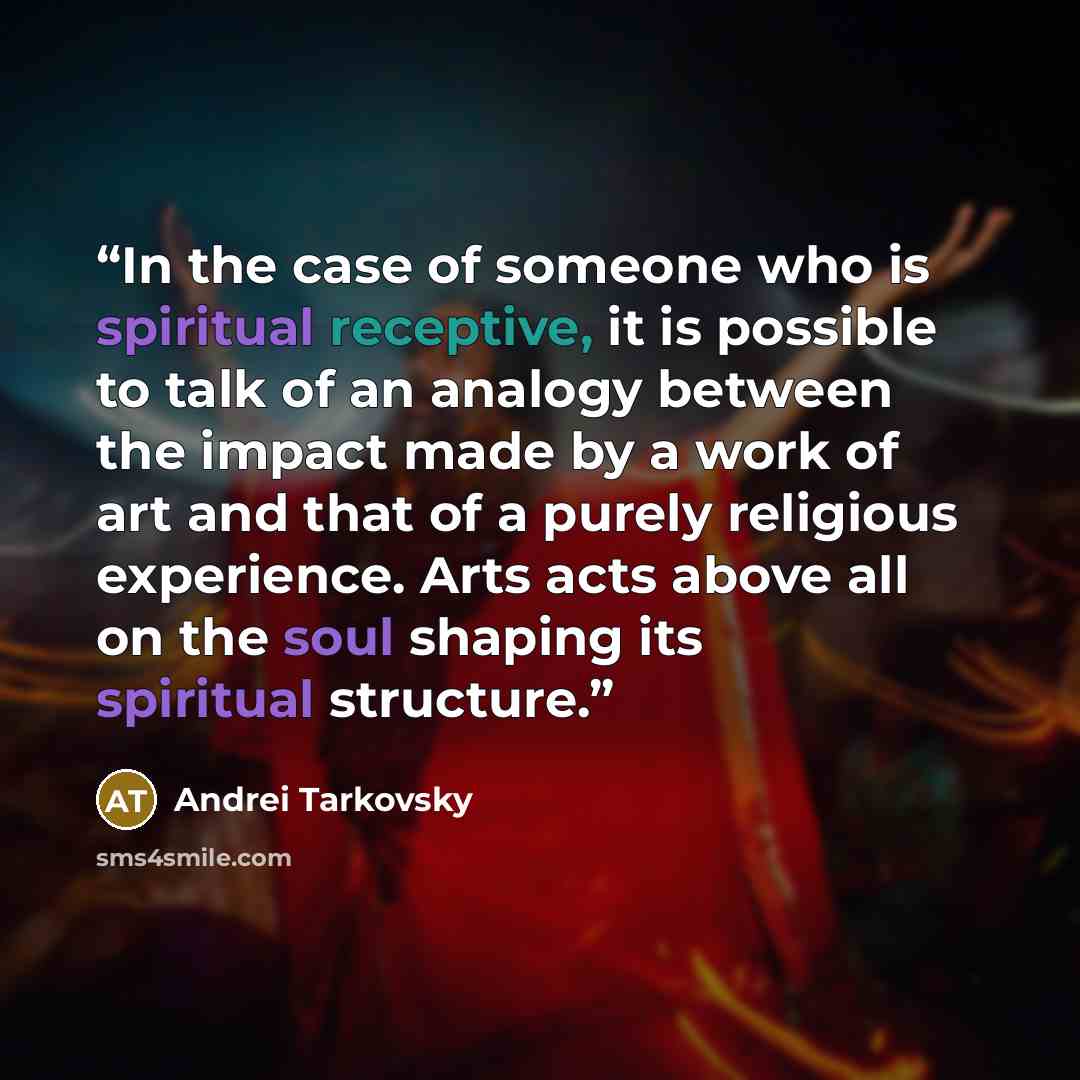 “In the case of someone who is spiritual receptive, it is possible to talk of an analogy between the impact made by a work of art and that of a purely religious experience. Arts acts above all on the soul shaping its spiritual structure.” quote by Andrei Tarkovsky