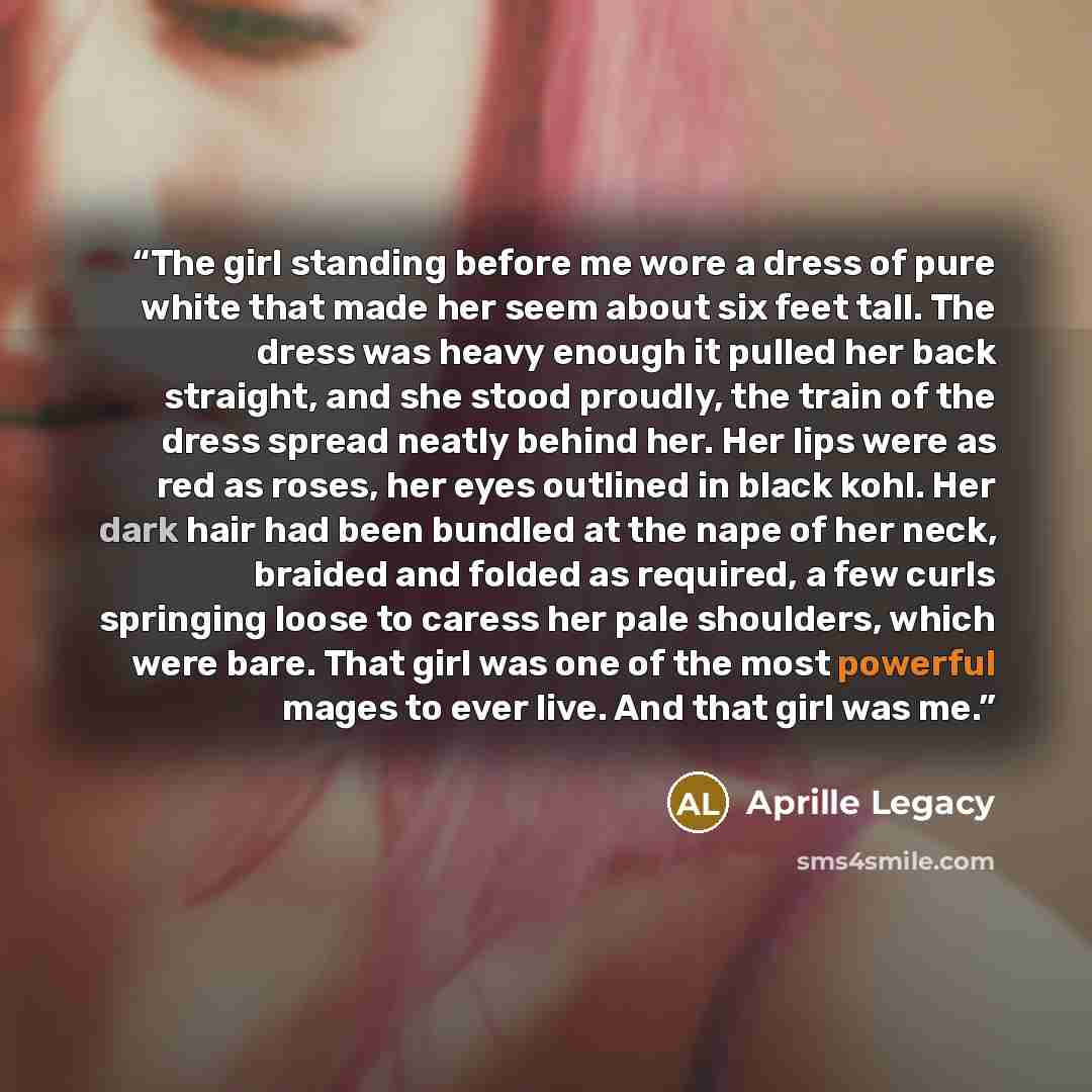 “The girl standing before me wore a dress of pure white that made her seem about six feet tall. The dress was heavy enough it pulled her back straight, and she stood proudly, the train of the dress spread neatly behind her. Her lips were as red as roses, her eyes outlined in black kohl. Her dark…” quote by Aprille Legacy