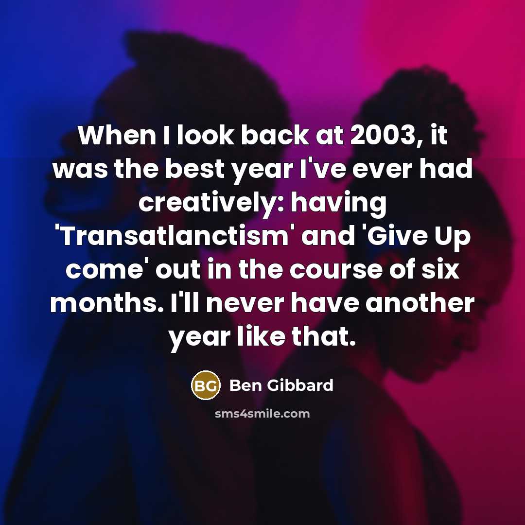 “When I look back at 2003, it was the best year I've ever had creatively: having 'Transatlanctism' and 'Give Up come' out in the course of six months. I'll never have another year like that.” quote by Ben Gibbard