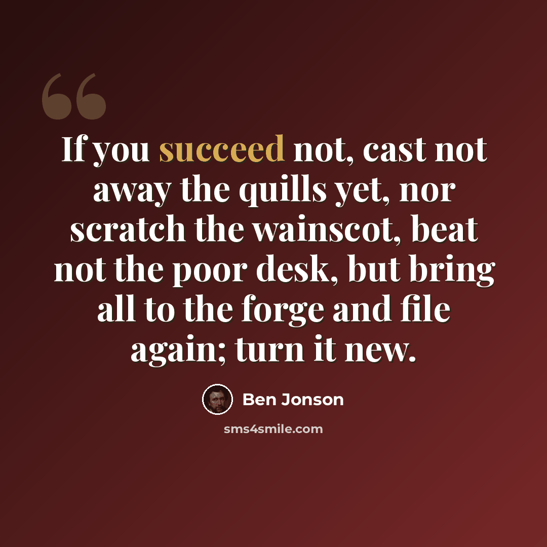 “If you succeed not, cast not away the quills yet, nor scratch the wainscot, beat not the poor desk, but bring all to the forge and file again; turn it new.” quote by Ben Jonson