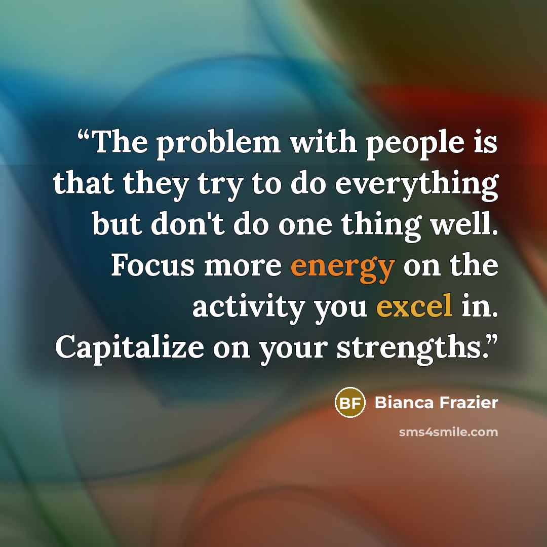 “The problem with people is that they try to do everything but don't do one thing well. Focus more energy on the activity you excel in. Capitalize on your strengths.” quote by Bianca Frazier