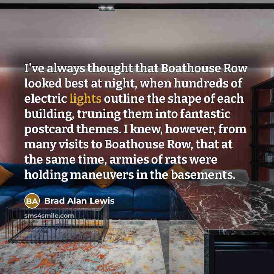 “I've always thought that Boathouse Row looked best at night, when hundreds of electric lights outline the shape of each building, truning them into fantastic postcard themes. I knew, however, from many visits to Boathouse Row, that at the same time, armies of rats were holding maneuvers in the…” quote by Brad Alan Lewis