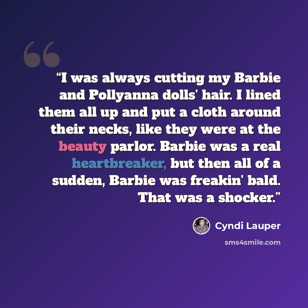 “I was always cutting my Barbie and Pollyanna dolls' hair. I lined them all up and put a cloth around their necks, like they were at the beauty parlor. Barbie was a real heartbreaker, but then all of a sudden, Barbie was freakin' bald. That was a shocker.” quote by Cyndi Lauper