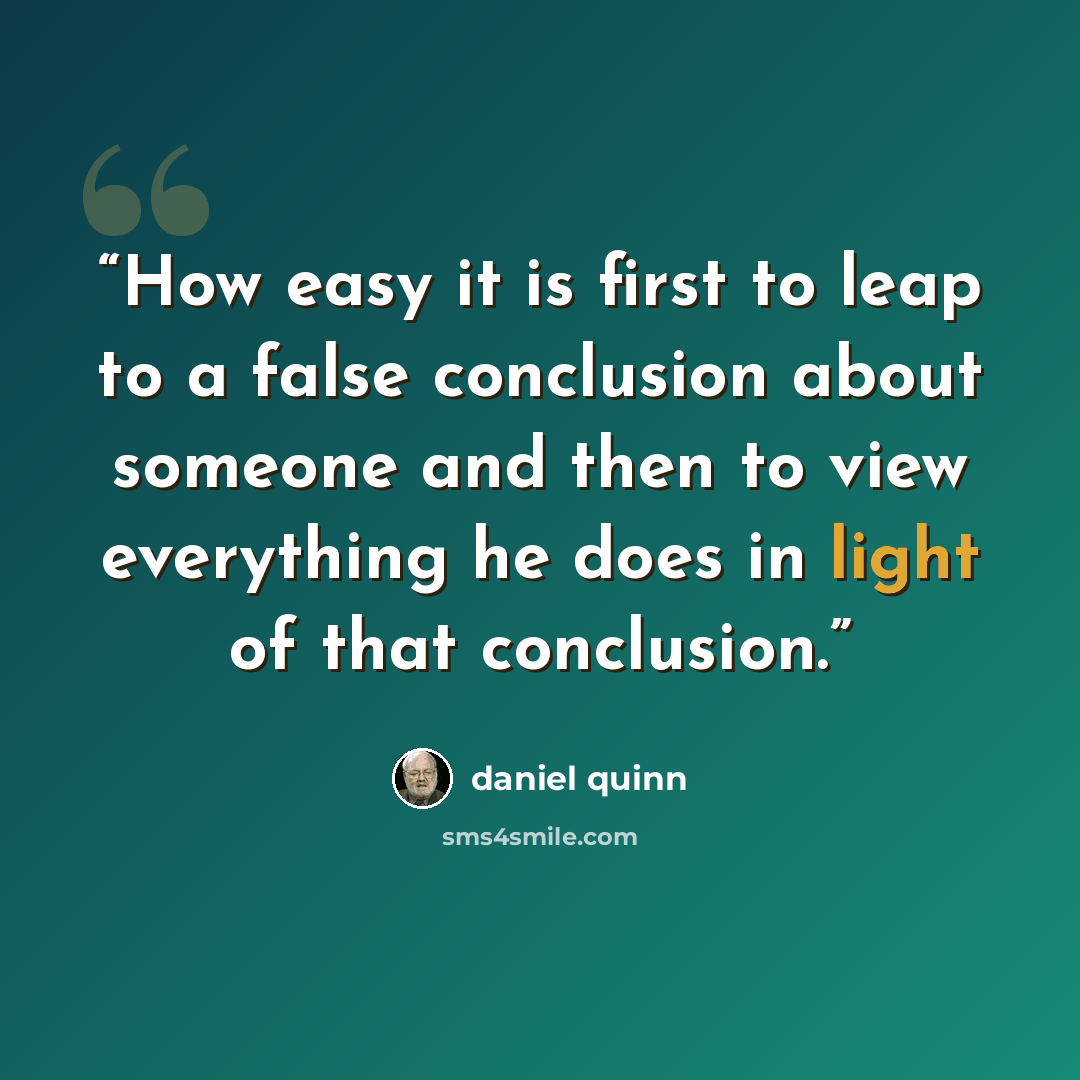 “How easy it is first to leap to a false conclusion about someone and then to view everything he does in light of that conclusion.” quote by Daniel Quinn