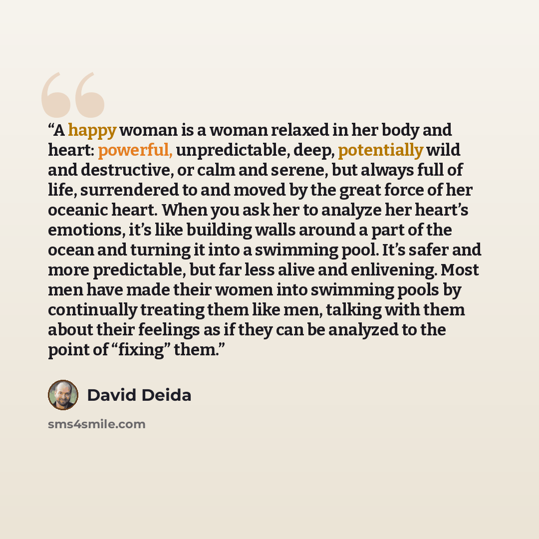 “A happy woman is a woman relaxed in her body and heart: powerful, unpredictable, deep, potentially wild and destructive, or calm and serene, but always full of life, surrendered to and moved by the great force of her oceanic heart. When you ask her to analyze her heart’s emotions, it’s like…” quote by David Deida
