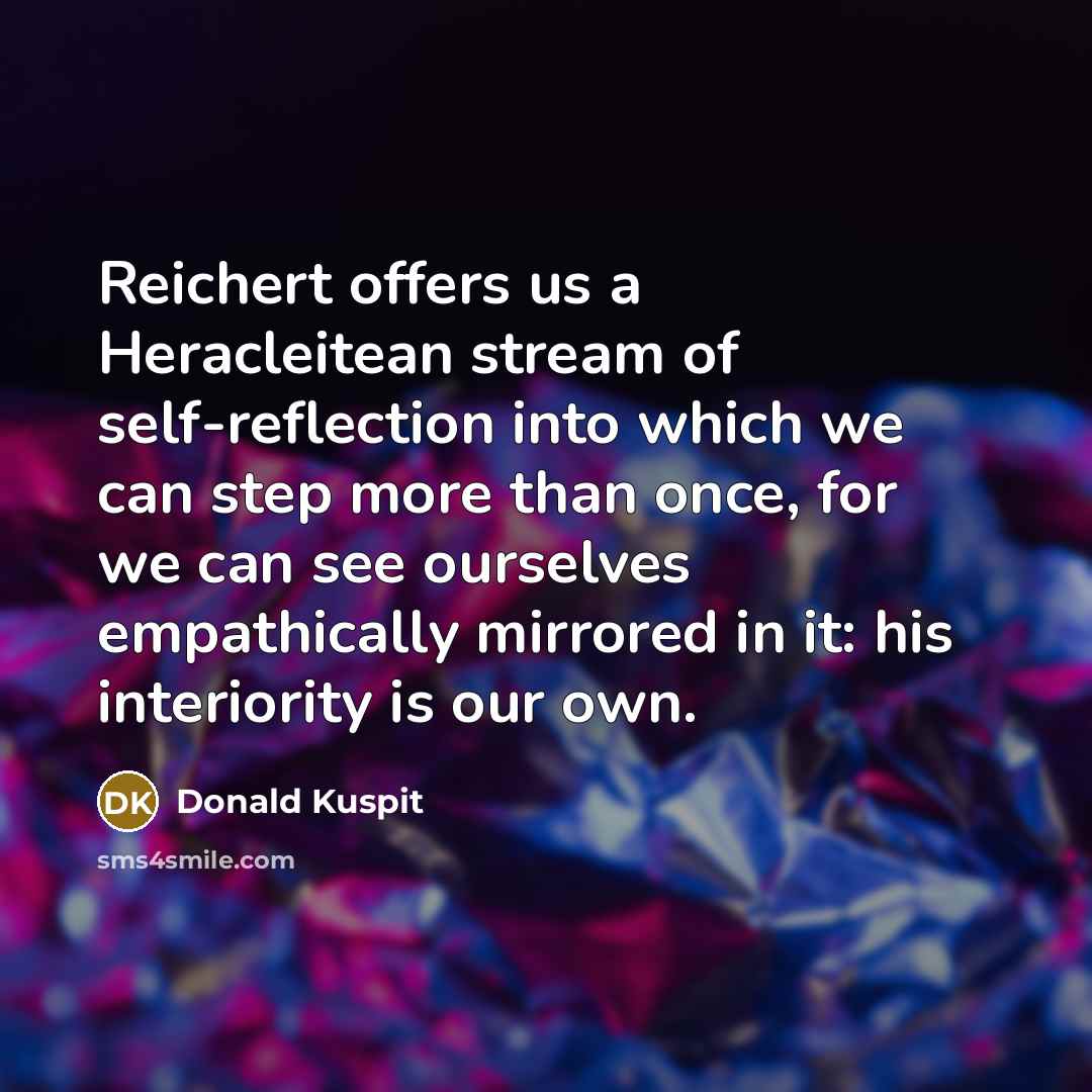 “Reichert offers us a Heracleitean stream of self-reflection into which we can step more than once, for we can see ourselves empathically mirrored in it: his interiority is our own.” quote by Donald Kuspit