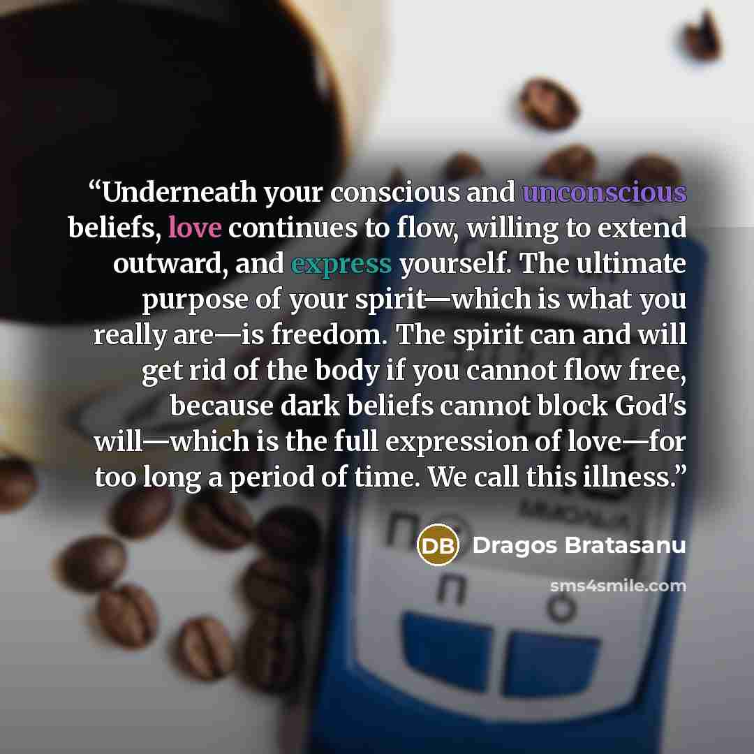 “Underneath your conscious and unconscious beliefs, love continues to flow, willing to extend outward, and express yourself. The ultimate purpose of your spirit—which is what you really are—is freedom. The spirit can and will get rid of the body if you cannot flow free, because dark beliefs cannot…” quote by Dragos Bratasanu