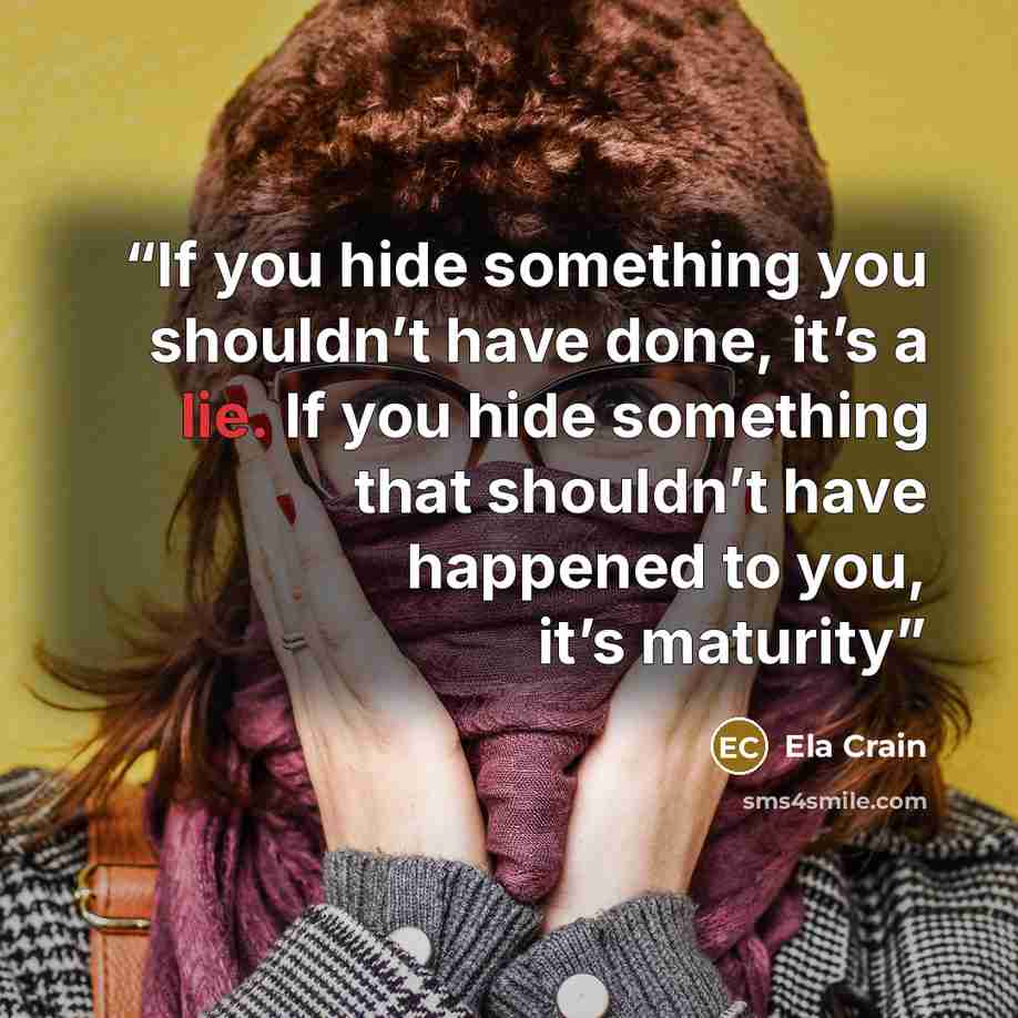 “If you hide something you shouldn’t have done, it’s a lie. If you hide something that shouldn’t have happened to you, it’s maturity” quote by Ela Crain