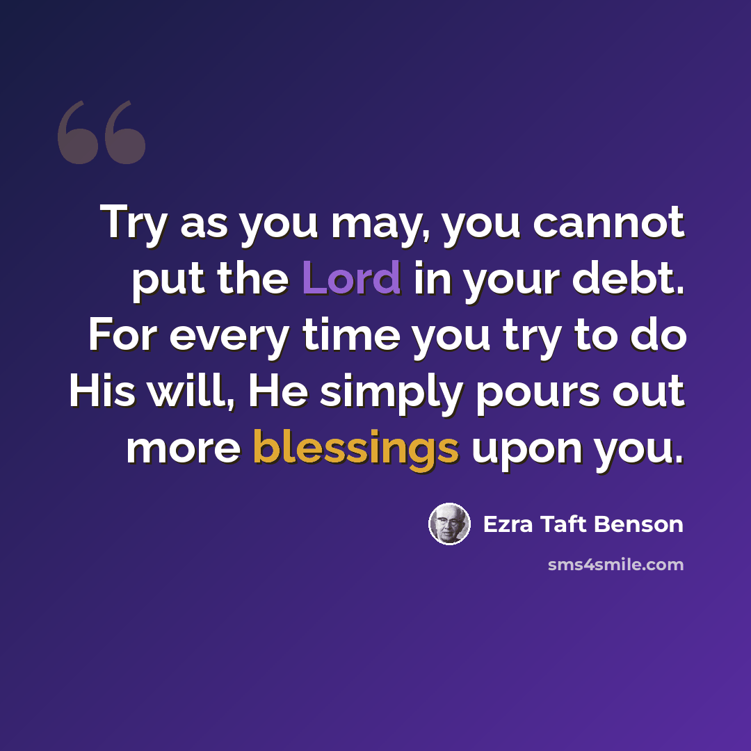 “Try as you may, you cannot put the Lord in your debt. For every time you try to do His will, He simply pours out more blessings upon you.” quote by Ezra Taft Benson