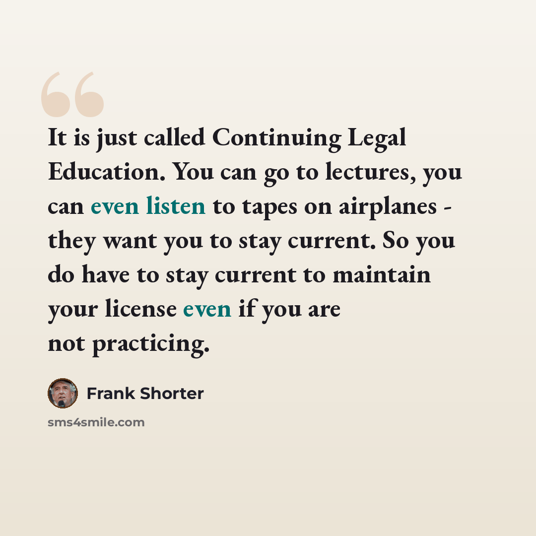 “It is just called Continuing Legal Education. You can go to lectures, you can even listen to tapes on airplanes - they want you to stay current. So you do have to stay current to maintain your license even if you are not practicing.” quote by Frank Shorter