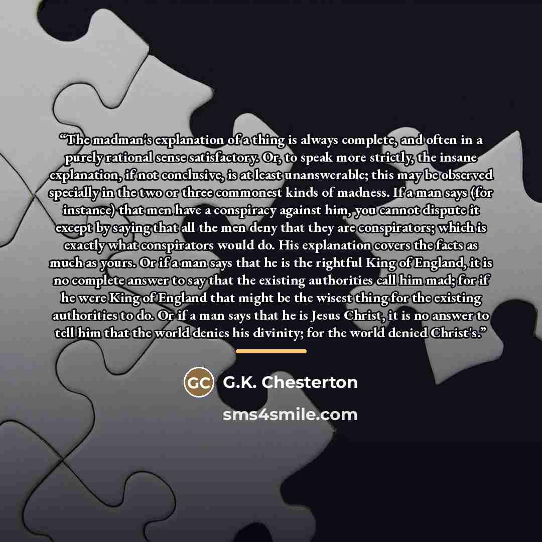 “The madman's explanation of a thing is always complete, and often in a purely rational sense satisfactory. Or, to speak more strictly, the insane explanation, if not conclusive, is at least unanswerable; this may be observed specially in the two or three commonest kinds of madness. If a man says…” quote by G.K. Chesterton
