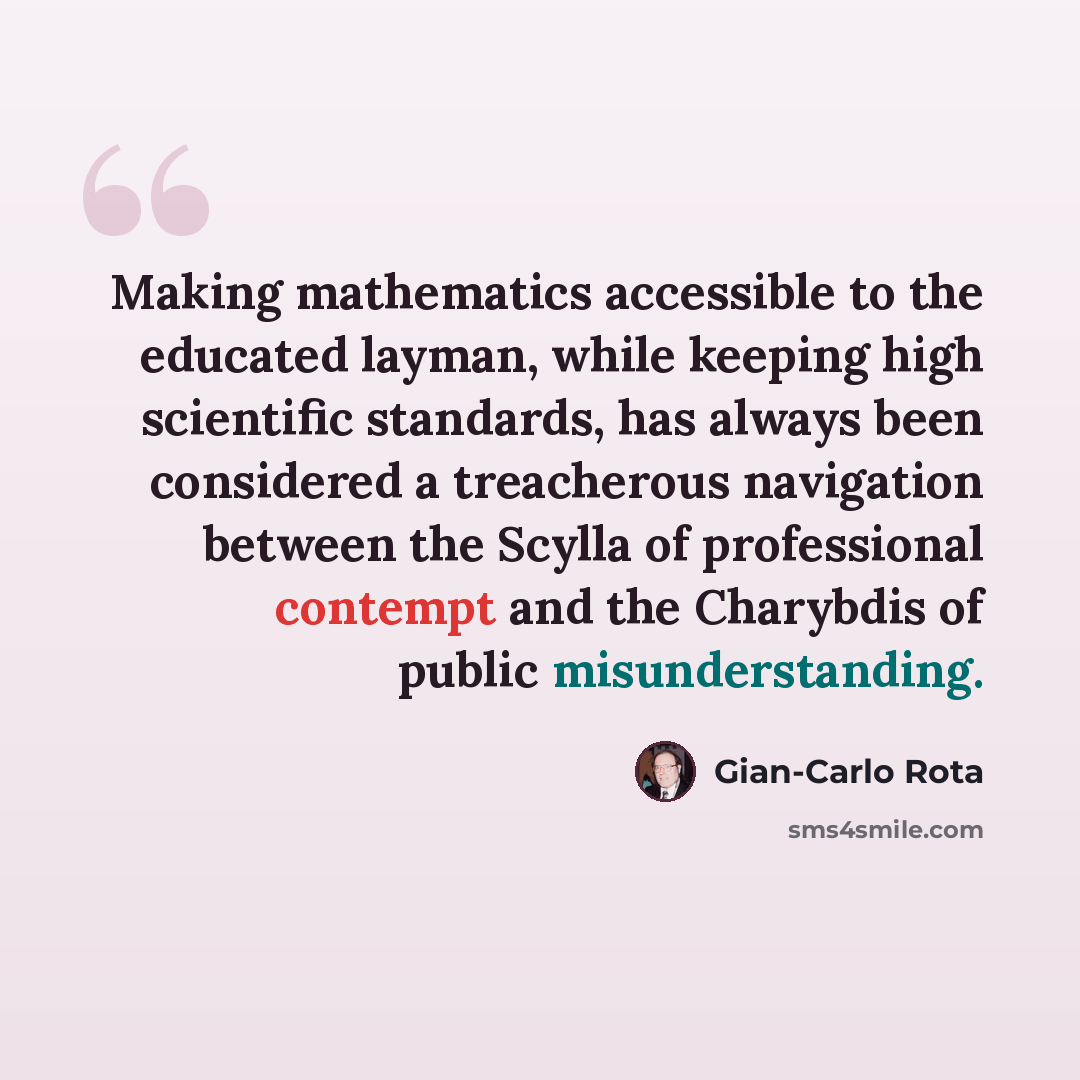 “Making mathematics accessible to the educated layman, while keeping high scientific standards, has always been considered a treacherous navigation between the Scylla of professional contempt and the Charybdis of public misunderstanding.” quote by Gian-Carlo Rota