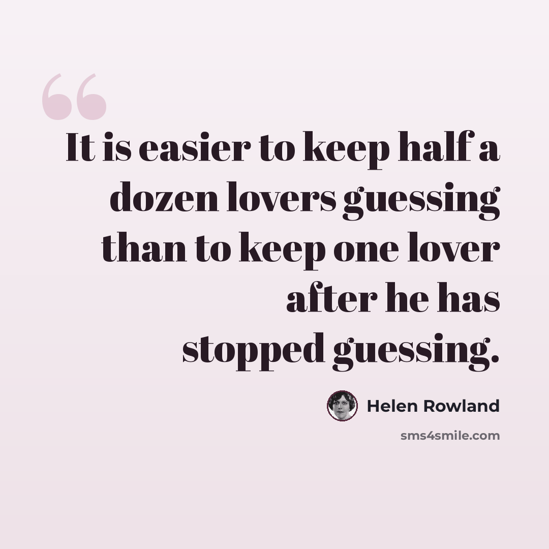 “It is easier to keep half a dozen lovers guessing than to keep one lover after he has stopped guessing.” quote by Helen Rowland