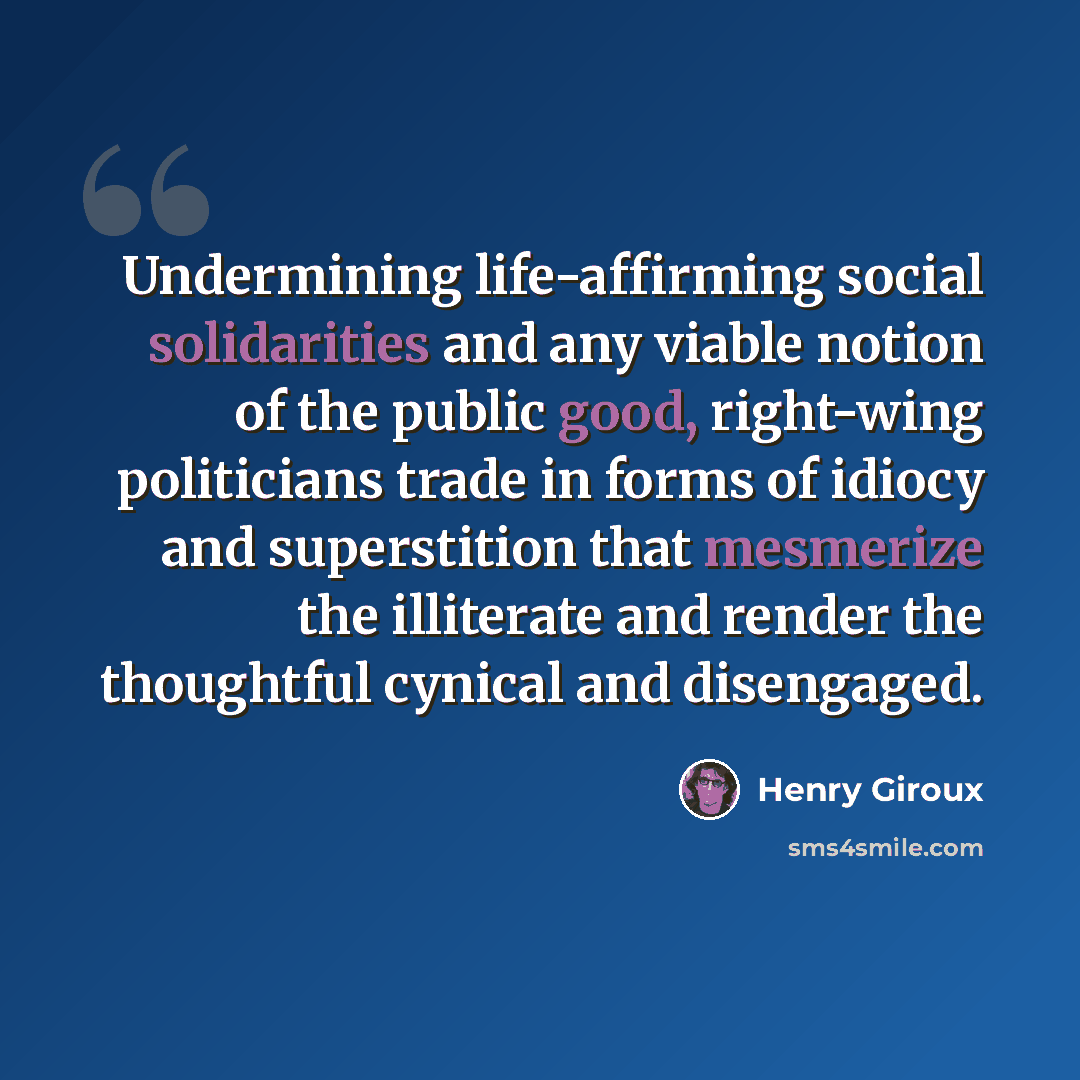 “Undermining life-affirming social solidarities and any viable notion of the public good, right-wing politicians trade in forms of idiocy and superstition that mesmerize the illiterate and render the thoughtful cynical and disengaged.” quote by Henry Giroux