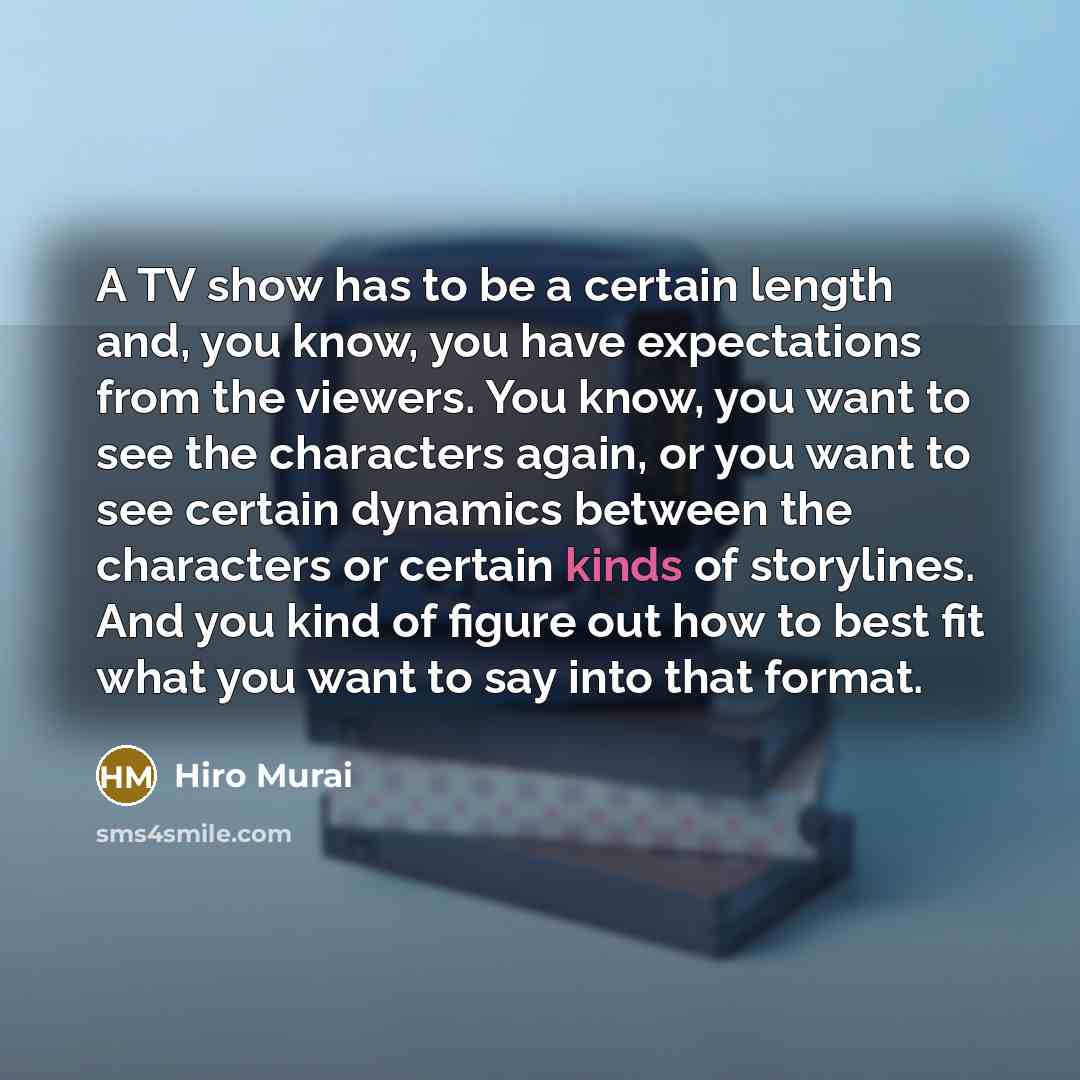 “A TV show has to be a certain length and, you know, you have expectations from the viewers. You know, you want to see the characters again, or you want to see certain dynamics between the characters or certain kinds of storylines. And you kind of figure out how to best fit what you want to say…” quote by Hiro Murai