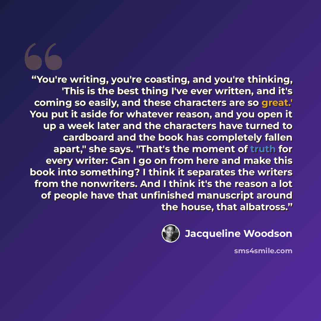 “You're writing, you're coasting, and you're thinking, 'This is the best thing I've ever written, and it's coming so easily, and these characters are so great.' You put it aside for whatever reason, and you open it up a week later and the characters have turned to cardboard and the book has…” quote by Jacqueline Woodson