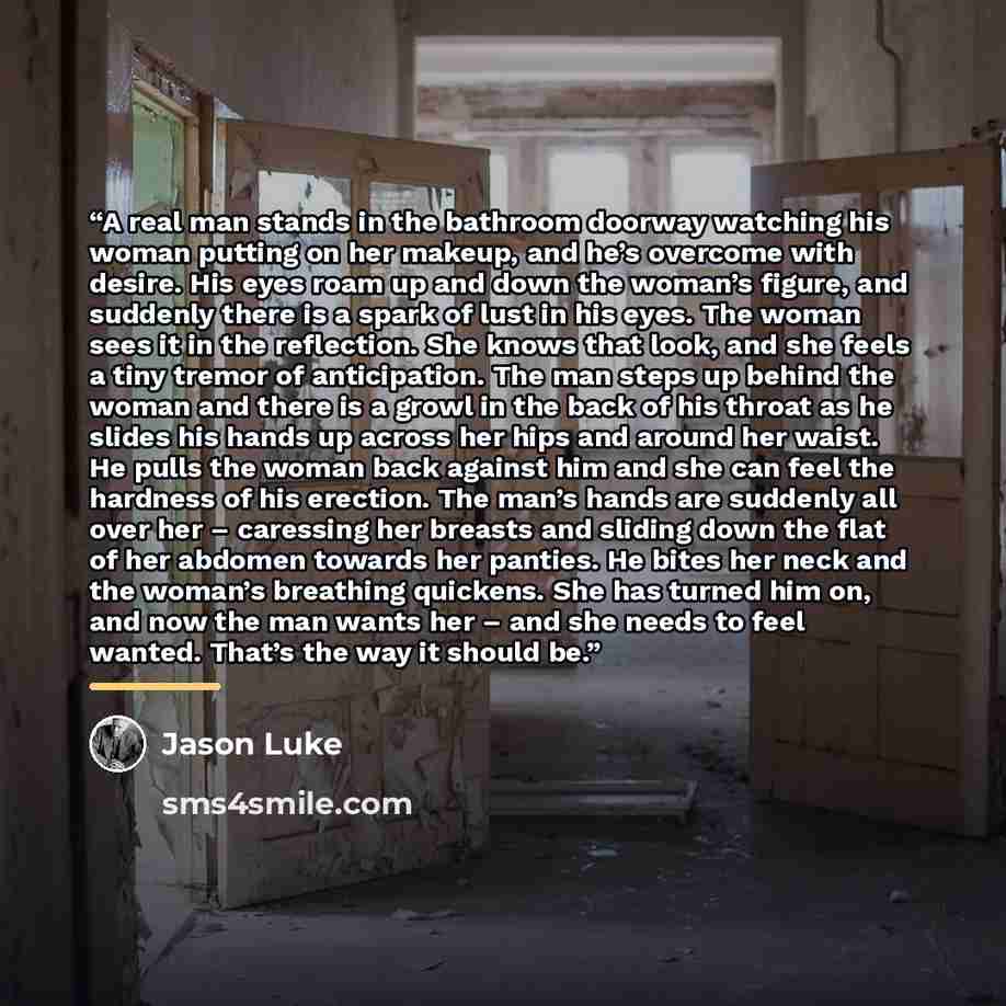 “A real man stands in the bathroom doorway watching his woman putting on her makeup, and he’s overcome with desire. His eyes roam up and down the woman’s figure, and suddenly there is a spark of lust in his eyes. The woman sees it in the reflection. She knows that look, and she feels a tiny tremor…” quote by Jason Luke