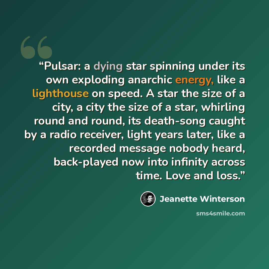 “Pulsar: a dying star spinning under its own exploding anarchic energy, like a lighthouse on speed. A star the size of a city, a city the size of a star, whirling round and round, its death-song caught by a radio receiver, light years later, like a recorded message nobody heard, back-played now…” quote by Jeanette Winterson