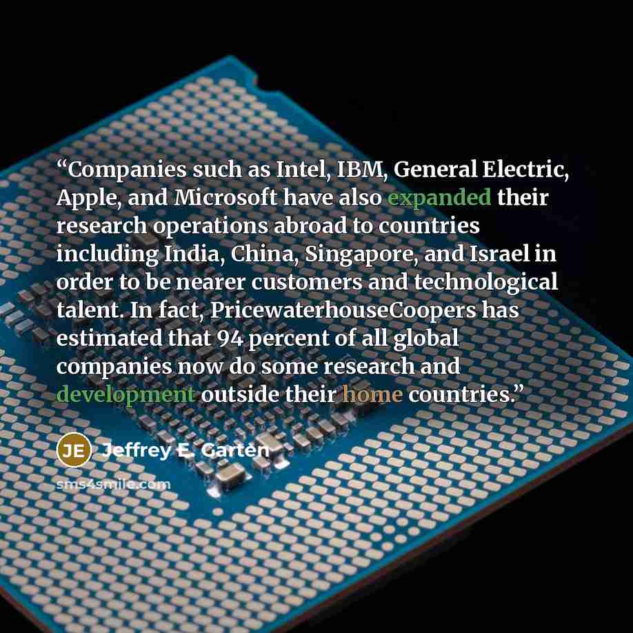 “Companies such as Intel, IBM, General Electric, Apple, and Microsoft have also expanded their research operations abroad to countries including India, China, Singapore, and Israel in order to be nearer customers and technological talent. In fact, PricewaterhouseCoopers has estimated that 94…” quote by Jeffrey E. Garten