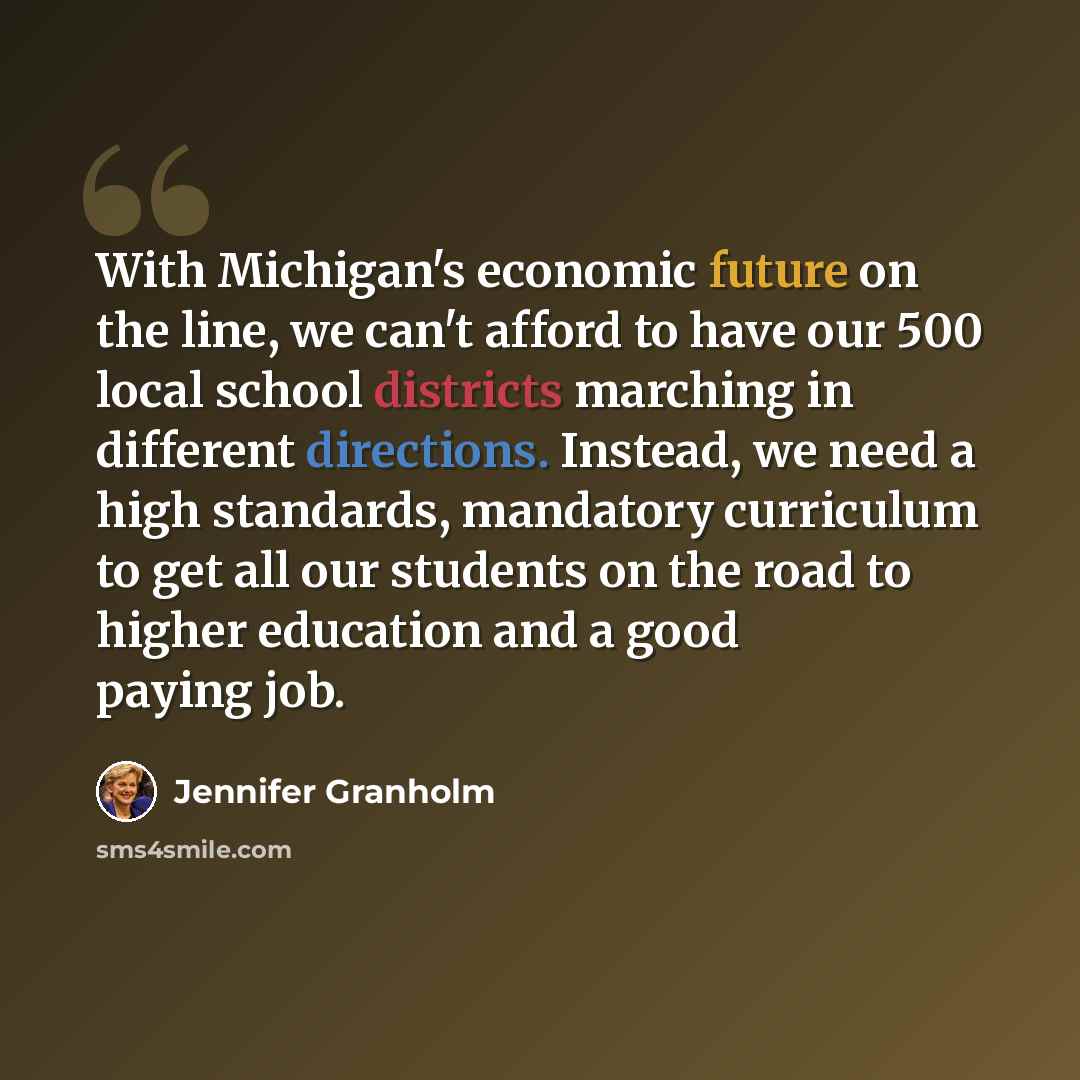 “With Michigan's economic future on the line, we can't afford to have our 500 local school districts marching in different directions. Instead, we need a high standards, mandatory curriculum to get all our students on the road to higher education and a good paying job.” quote by Jennifer Granholm