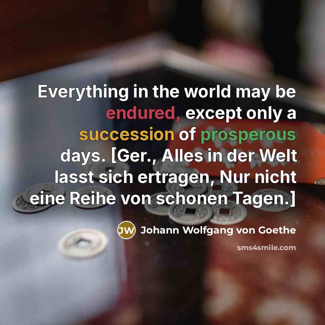 “Everything in the world may be endured, except only a succession of prosperous days. [Ger., Alles in der Welt lasst sich ertragen, Nur nicht eine Reihe von schonen Tagen.]” quote by Johann Wolfgang von Goethe