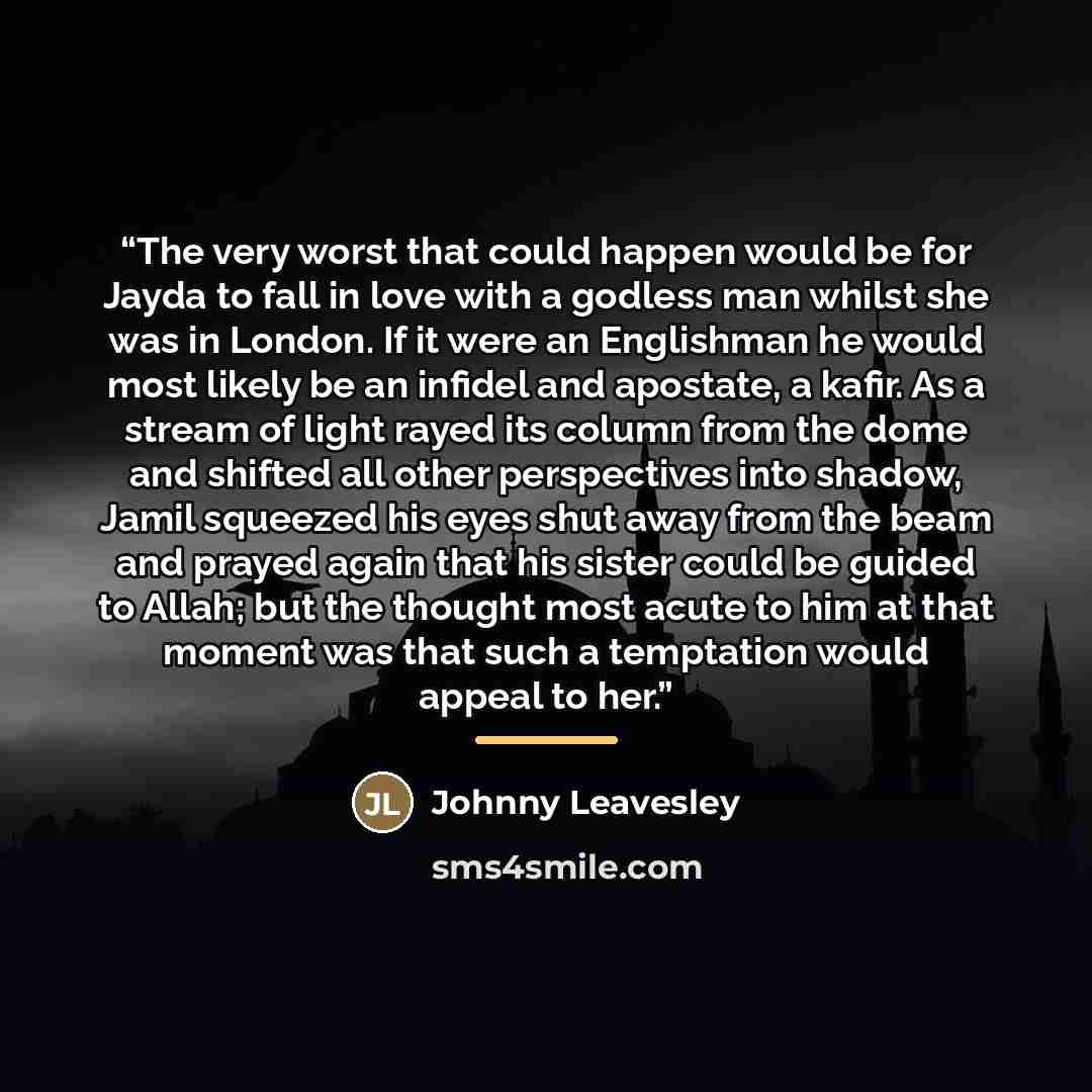 “The very worst that could happen would be for Jayda to fall in love with a godless man whilst she was in London. If it were an Englishman he would most likely be an infidel and apostate, a kafir. As a stream of light rayed its column from the dome and shifted all other perspectives into shadow…” quote by Johnny Leavesley